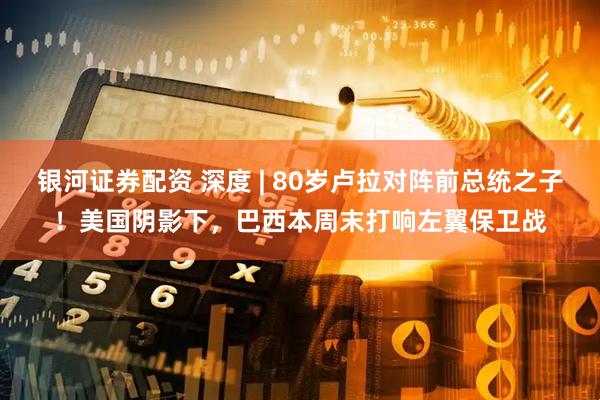 银河证券配资 深度 | 80岁卢拉对阵前总统之子！美国阴影下，巴西本周末打响左翼保卫战