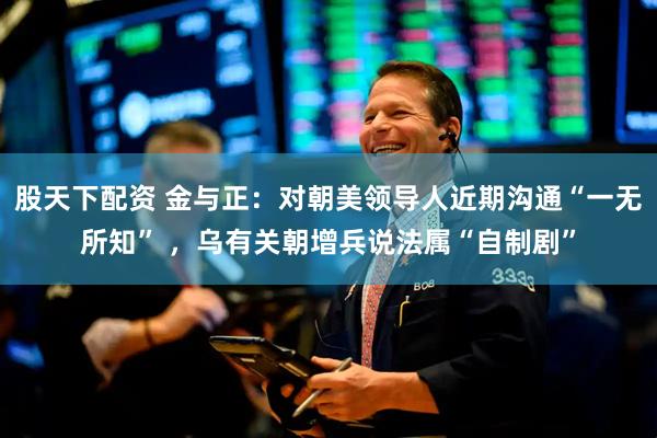 股天下配资 金与正：对朝美领导人近期沟通“一无所知” ，乌有关朝增兵说法属“自制剧”